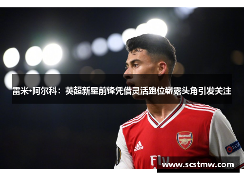 雷米·阿尔科：英超新星前锋凭借灵活跑位崭露头角引发关注