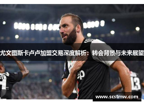 尤文图斯卡卢卢加盟交易深度解析：转会背景与未来展望